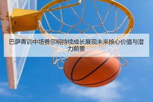 巴萨青训中场费尔明持续成长展现未来核心价值与潜力前景