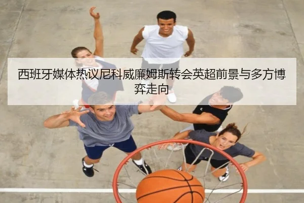西班牙媒体热议尼科威廉姆斯转会英超前景与多方博弈走向
