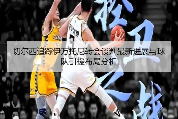 切尔西追踪伊万托尼转会谈判最新进展与球队引援布局分析